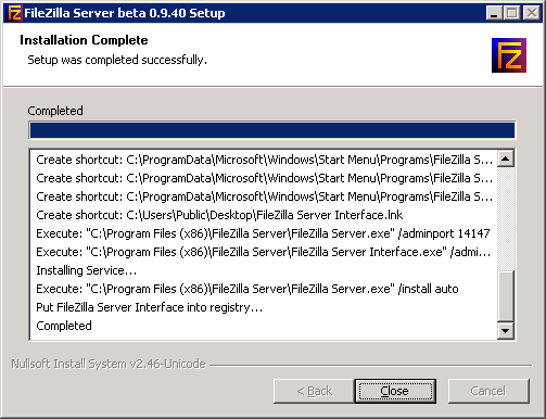 Texte de remplacement généré par une machine : FileZilla Server beta 0.9.40 Setup 1 I I Installation Complete Setup was completed successfully. Completed ______ Create shortcut: C:\ProgramData\Microsolt\Windows\Start Menu\Programs\FileZilla 5... Create shortcut: C:\ProgramData\Mícrosolt\Windows\Start Menu\ProgramsFileZilla S... Create shortcut: C:ProgramData\Microso1t\Windows\Start Menu\ProgramsFiIeZiIIa S... Create shortcut: C:UsersPublicDesktop\FileZilla Server Interíace.lnk Execute: “C:\Program Files (x86)\FileZilla Server\FileZilla Server.exe” /adminport 14147 Execute: “C:\Program Files (x86)\FileZilla Server\FileZilla Server Interlace .exe” ¡admi... Installing Service... Execute: “C:\Program Files (xSó)\FileZilla Server\FileZilla Server.exe” /install auto Put FileZilla 5erver Interlace into registry... Completed r,u IÇrV : t- ‘ — <Back Close Cancel j