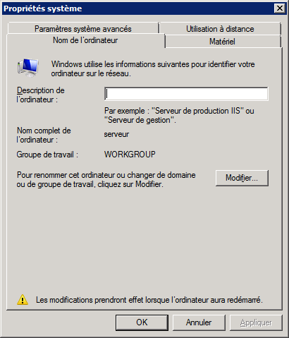 Texte de remplacement généré par une machine : ‘Propriétés système I] Paramètres système avancés Utilisation à distance Nom de lordinateur I Matériel Windows utilise les informations suivantes pour identifier votre ordinateur sur Ie réseau. Description de I ordinateur: Par exemple: Serveur de production lIS’ ou “Serveur de gestion. Nom complet de serveur I ordinateur: Groupe de travail: WORKGROUP Pour renommer cet ordinateur ou changer de domaine Modifier. . ou de groupe de travail, cliquez sur Modifier. f Les modifications prendront effet lorsque l’ordinateur aura redémarré. OK Annuler ppIiquer