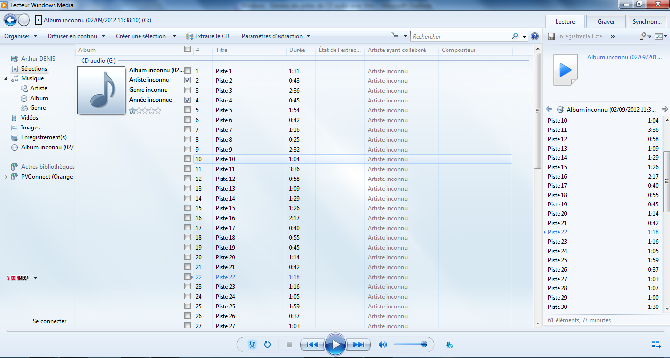 Texte de remplacement généré par une machine : Album inconnu (02/09/2012 11:38:10) (G:) Organiser Diffuser en continu Créer une sélection  Extraire Ie CD Album # Titre CD audio (G:) Paramè.tres dextraction Durée État de lextrac... Artiste ayant collaboré Lecture ‘ )_Rechercher   ¡J registrer la liste » jfv Er Graver Synchron... ¿a j) Arthur DENIS Sélections 4 fl Musique ‘.ß Artiste () Album Genre Vidéos j Images 5) Enregistrement(s) Q Album inconnu (02/ Autres bibliothéque! r>  PVConnect (Orange YIRGINMŒA Se connecter Album inconnu (02...[J 1 Piste 1 1:31 Artiste inconnu Artiste inconnu [] 2 Piste 2 0:43 Artiste inconnu Genre inconnu r] 3 Piste 3 2:36 Artiste inconnu Année inconnue ! D E DZ DZ [!] [[] DZ [] Di Di Di Di Di Di Di Di E} Di [Z [E] Z H 4 5 6 7 8 9 10 11 12 13 14 is 16 17 18 19 20 21 22 23 24 25 26 27 Piste 4 Piste 5 Piste 6 Piste? Piste8 Piste9 PistelO Pistell Piste 12 Piste 13 Piste 14 PistelS Piste 16 Piste 17 Piste 18 Piste 19 Piste20 Pistefl Piste 22 Piste 23 Piste 24 Piste 25 Piste 26 Picte 27 0:45 1:54 0:42 1:16 0:25 2:32 1:04 3:36 0:58 1:09 1:29 1:26 2:17 0:40 0:55 0:45 1:14 0:42 1:18 1:16 1:05 1:59 0:37 1:0 Artiste inconnu Artiste inconnu Artiste inconnu Artiste inconnu Artiste inconnu Artiste inconnu Artiste inconnu Artiste inconnu Artiste inconnu Artiste inconnu Artiste inconnu Artiste inconnu Artiste inconnu Artiste inconnu Artiste inconnu Artiste inconnu Artiste inconnu Artiste inconnu Artiste inconnu Artiste inconnu Artiste inconnu Artiste inconnu Artiste inconnu Articte ¡nrnnni Li C om positeu r ‘J Album inconnu (02/09/201.. +  Album inconnu (02/09/2012 11:3... 4 Piste 10 1:04 Piste 11 3:36 Piste 12 0:58 Piste 13 1:09 Piste 14 1:29 Piste 15 1:26 Piste 16 2:17 = Piste 17 0:40 Piste 18 0:55 Pistel9 0:45 Piste 20 1:14 Pistefl 0:42 Pisten 1:18 Pistefl 1:16 Piste24 1:05 Piste25 1:59 Piste 26 0:37 Piste 27 1:03 Piste 28 1:07 Piste29 1:00 Piste30 1:30 61 éléments, 77 minutes .. .—, ___ ____ e