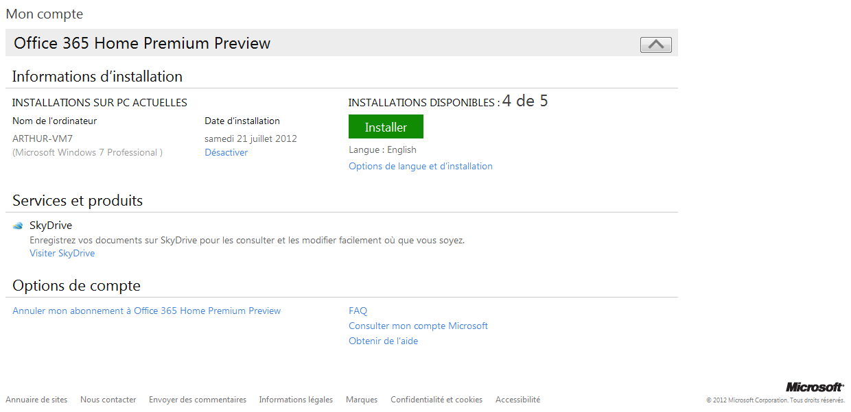 Texte de remplacement généré par une machine : Mon compte Office 365 Home Premium Preview [1%] Informations d’installation INSTALLATIONS SUR PC ACTUELLES INSTALLATIONS DISPONIBLES :4 de 5 Nom de l’ordinateur Date d’installation Installer ARTHUR-VM7 samedi 21juillet 2012 (Microsoft Windows 7 Professional) Désactiver Langue: English Options de langue et d’installation Services et produits s SkyDrive Enregistrez vos documents sur SkyDrive pour les consulter et les modifier facilement où que vous soyez. Visiter SkyDrive Options de compte Annuler mon abonnement à Office 365 Home Premium Preview FAQ Consulter mon compte Microsoft Obtenir de l’aide Miacsofr Annuaire de sites Nous contacter Envoyer des commentaires Informations légales Marques Confidentialité et cookies Accessibilité t 2012 McrmcftCoroorator Tocrots rè3erth!